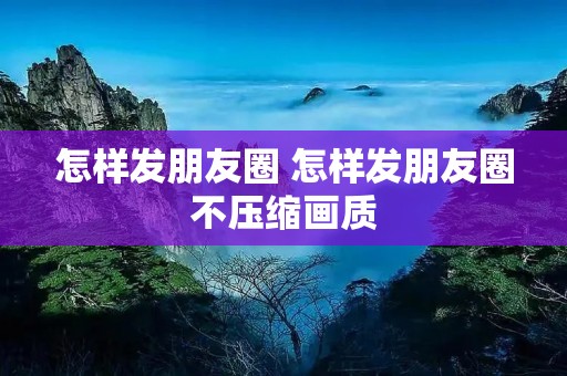 怎样发朋友圈 怎样发朋友圈不压缩画质