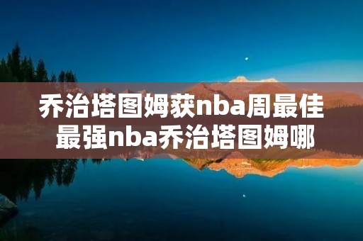 乔治塔图姆获nba周最佳 最强nba乔治塔图姆哪个好