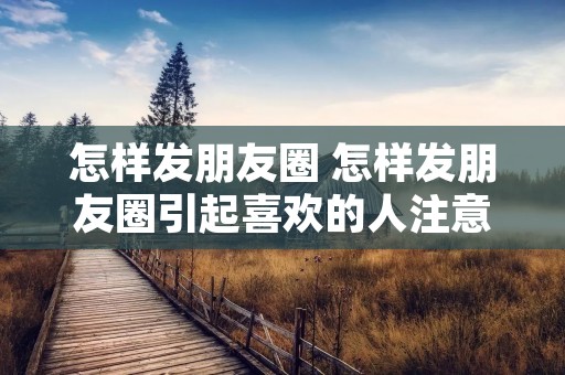 怎样发朋友圈 怎样发朋友圈引起喜欢的人注意