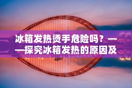 冰箱发热烫手危险吗？——探究冰箱发热的原因及其对人体的影响