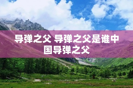 导弹之父 导弹之父是谁中国导弹之父