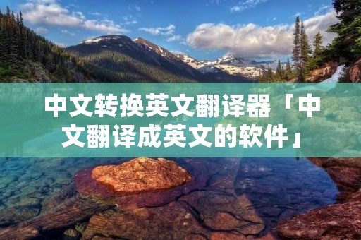 中文转换英文翻译器「中文翻译成英文的软件」