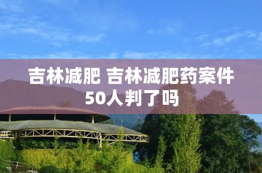 吉林减肥 吉林减肥药案件50人判了吗 吉林减肥 吉林减肥药案件50人判了吗