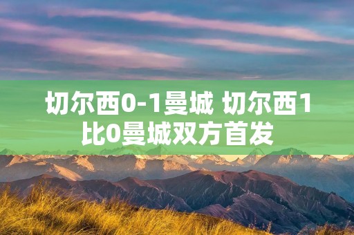 切尔西0-1曼城 切尔西1比0曼城双方首发 切尔西0-1曼城 切尔西1比0曼城双方首发