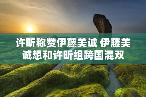 许昕称赞伊藤美诚 伊藤美诚想和许昕组跨国混双