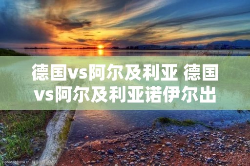 德国vs阿尔及利亚 德国vs阿尔及利亚诺伊尔出击 德国vs阿尔及利亚 德国vs阿尔及利亚诺伊尔出击