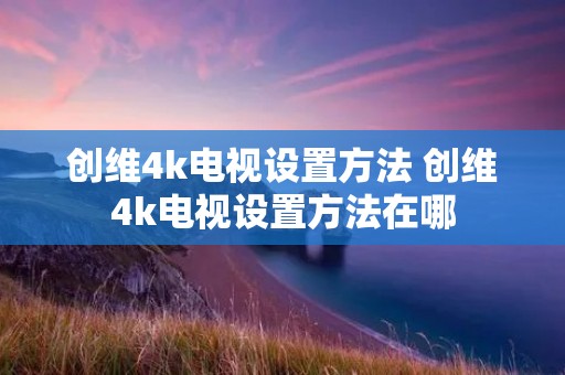 创维4k电视设置方法 创维4k电视设置方法在哪