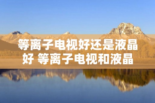 等离子电视好还是液晶好 等离子电视和液晶电视哪种好