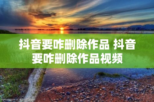 抖音要咋删除作品 抖音要咋删除作品视频 抖音要咋删除作品 抖音要咋删除作品视频