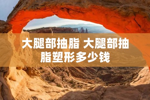 大腿部抽脂 大腿部抽脂塑形多少钱