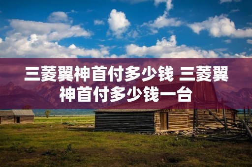 三菱翼神首付多少钱 三菱翼神首付多少钱一台 三菱翼神首付多少钱 三菱翼神首付多少钱一台