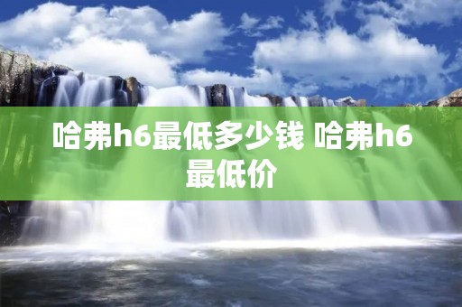 哈弗h6最低多少钱 哈弗h6最低价 哈弗h6最低多少钱 哈弗h6最低价