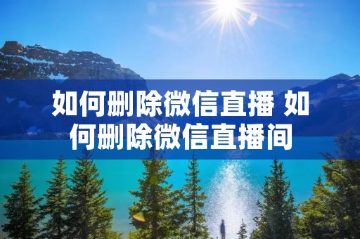 如何删除微信直播 如何删除微信直播间 如何删除微信直播 如何删除微信直播间