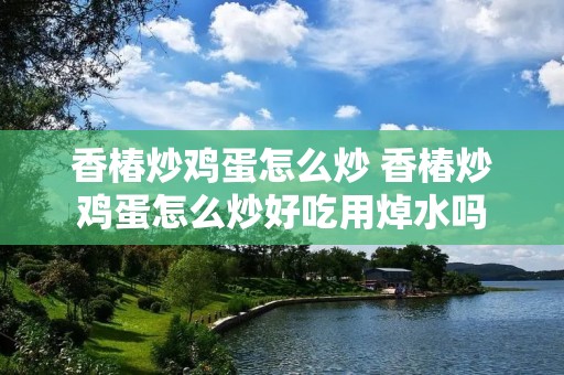 香椿炒鸡蛋怎么炒 香椿炒鸡蛋怎么炒好吃用焯水吗