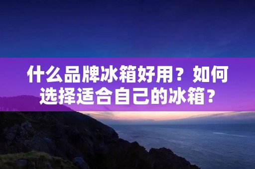 什么品牌冰箱好用？如何选择适合自己的冰箱？