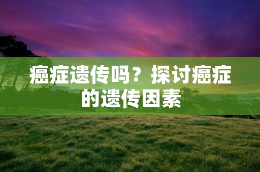 癌症遗传吗?探讨癌症的遗传因素 癌症遗传吗?探讨癌症的遗传因素
