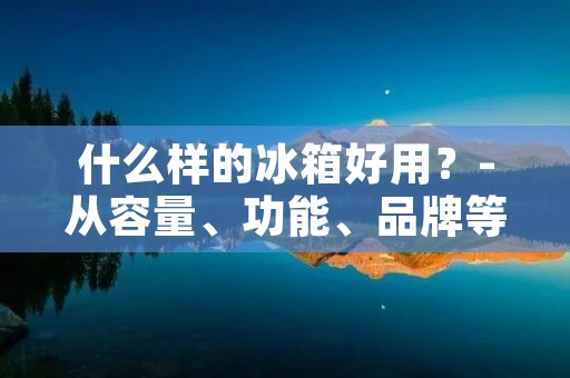 什么样的冰箱好用?-从容量、功能、品牌等方面解析 什么样的冰箱好用?-从容量、功能、品牌等方面解析