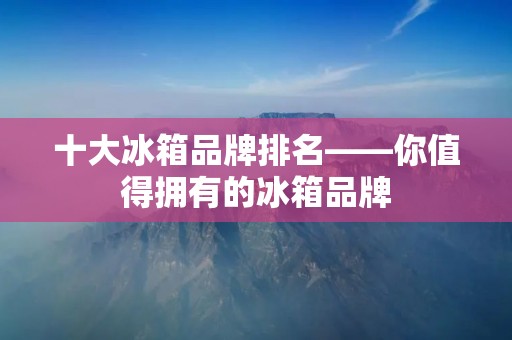 十大冰箱品牌排名——你值得拥有的冰箱品牌