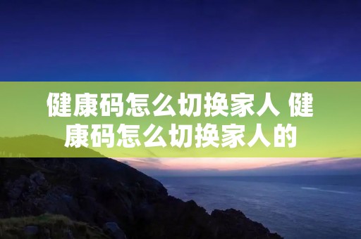 健康码怎么切换家人 健康码怎么切换家人的