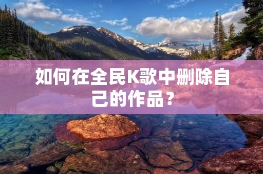 如何在全民K歌中删除自己的作品? 如何在全民K歌中删除自己的作品?