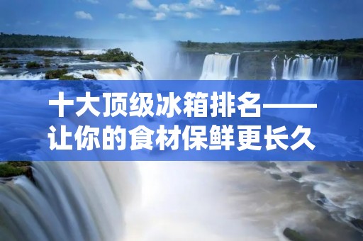 十大顶级冰箱排名——让你的食材保鲜更长久
