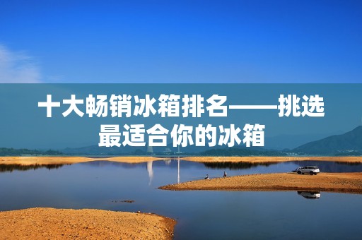 十大畅销冰箱排名——挑选最适合你的冰箱