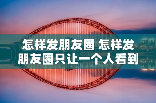 怎样发朋友圈 怎样发朋友圈只让一个人看到