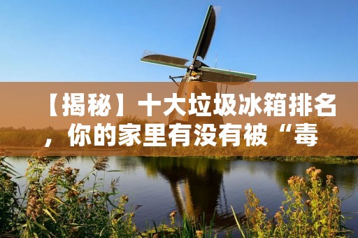 【揭秘】十大垃圾冰箱排名,你的家里有没有被“毒害”? 【揭秘】十大垃圾冰箱排名,你的家里有没有被“毒害”?