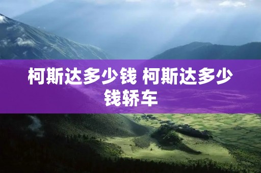 柯斯达多少钱 柯斯达多少钱轿车 柯斯达多少钱 柯斯达多少钱轿车