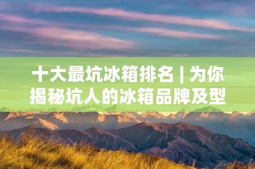 十大最坑冰箱排名 | 为你揭秘坑人的冰箱品牌及型号 十大最坑冰箱排名 | 为你揭秘坑人的冰箱品牌及型号