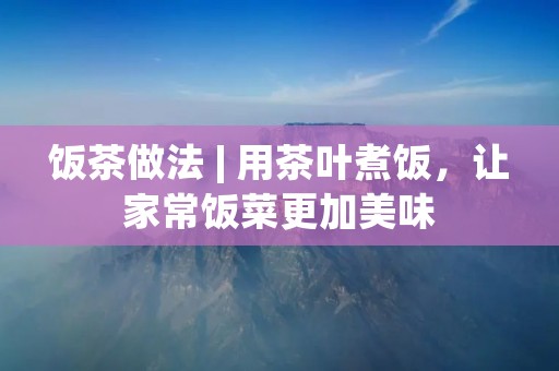 饭茶做法 | 用茶叶煮饭，让家常饭菜更加美味