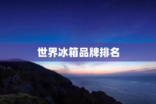 世界冰箱品牌排名:哪些品牌更值得购买? 世界冰箱品牌排名:哪些品牌更值得购买?