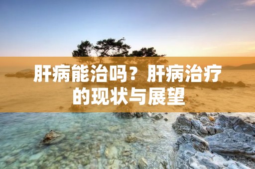 肝病能治吗?肝病治疗的现状与展望 肝病能治吗?肝病治疗的现状与展望