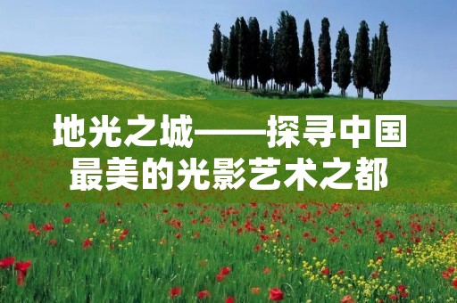 地光之城——探寻中国最美的光影艺术之都 地光之城——探寻中国最美的光影艺术之都