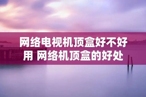 网络电视机顶盒好不好用 网络机顶盒的好处 网络电视机顶盒好不好用 网络机顶盒的好处