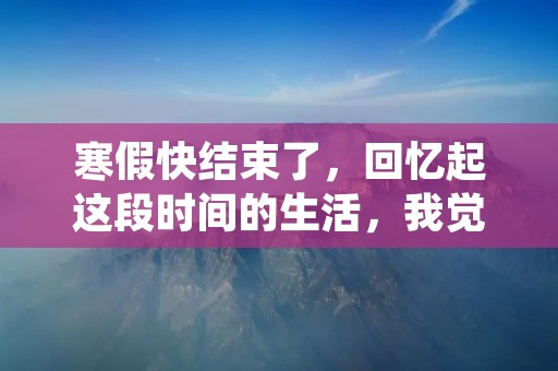 寒假快结束了,回忆起这段时间的生活,我觉得自己过得充实而有意义。这个寒假,我没有像往年一样游玩或者无所事事,而是利用这段时间进行了许多有益的活动。 寒假快结束了,回忆起这段时间的生活,我觉得自己过得充实而有意义。这个寒假,我没有像往年一样游玩或者无所事事,而是利用这段时间进行了许多有益的活动。