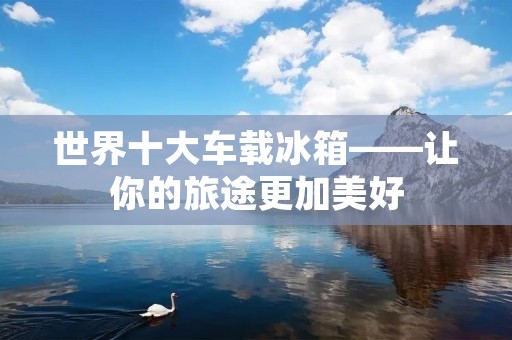 世界十大车载冰箱——让你的旅途更加美好 世界十大车载冰箱——让你的旅途更加美好