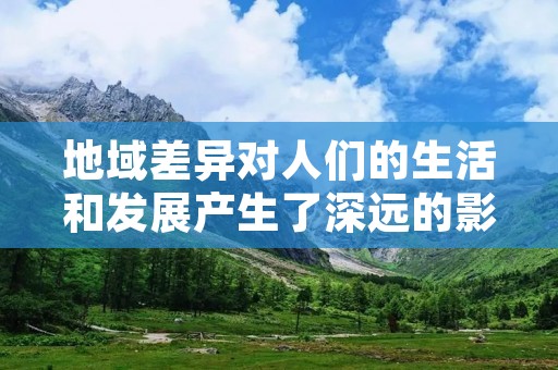 地域差异对人们的生活和发展产生了深远的影响，这种差异不仅仅体现在经济方面，还涉及到文化、社会、教育等多个领域。在中国这样一个地域广阔、人口众多、文化多元的国家，地域差异更是显著。本文将从不同角度探讨地域差异对人们的影响。