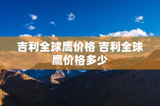 吉利全球鹰价格 吉利全球鹰价格多少 吉利全球鹰价格 吉利全球鹰价格多少