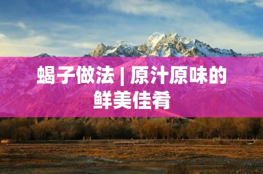 蝎子做法 | 原汁原味的鲜美佳肴 蝎子做法 | 原汁原味的鲜美佳肴