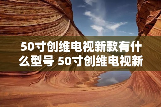 50寸创维电视新款有什么型号 50寸创维电视新款有什么型号参数 50寸创维电视新款有什么型号 50寸创维电视新款有什么型号参数