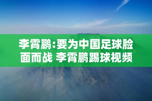 李霄鹏:要为中国足球脸面而战 李霄鹏踢球视频 李霄鹏:要为中国足球脸面而战 李霄鹏踢球视频