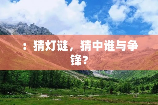 :猜灯谜,猜中谁与争锋? :猜灯谜,猜中谁与争锋?