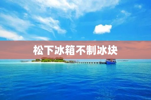松下冰箱不制冰块:可能的原因及解决方法 松下冰箱不制冰块:可能的原因及解决方法