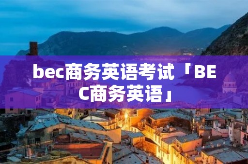 bec商务英语考试「BEC商务英语」 bec商务英语考试「BEC商务英语」
