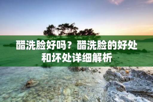 醋洗脸好吗？醋洗脸的好处和坏处详细解析