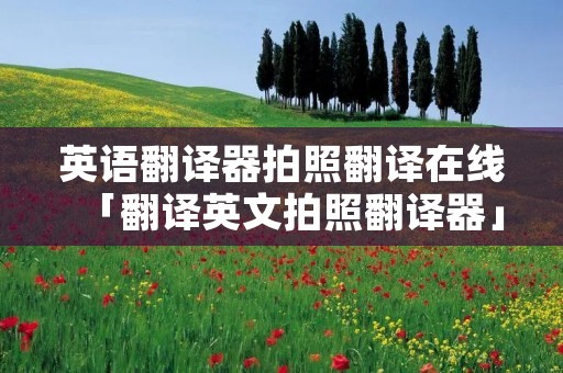 英语翻译器拍照翻译在线「翻译英文拍照翻译器」 英语翻译器拍照翻译在线「翻译英文拍照翻译器」