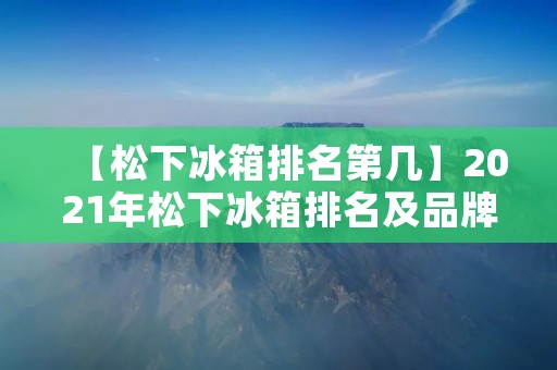 【松下冰箱排名第几】2021年松下冰箱排名及品牌分析 【松下冰箱排名第几】2021年松下冰箱排名及品牌分析