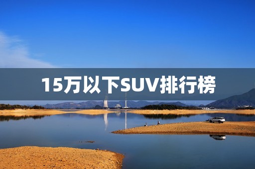 15万以下SUV排行榜:性价比最高的五款车型