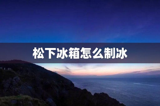 松下冰箱怎么制冰:详解制冰方法及注意事项 松下冰箱怎么制冰:详解制冰方法及注意事项